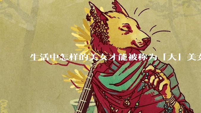 生活中怎样的美女才能被称为「大」美女？