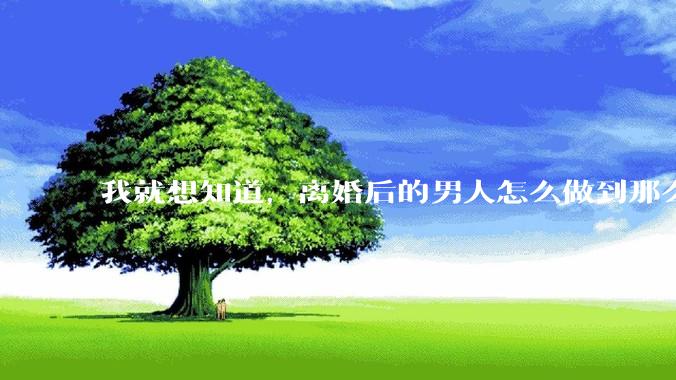 我就想知道，离婚后的男人怎么做到那么绝情？